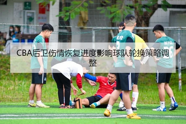 CBA后卫伤情恢复进度影响球队轮换策略调整